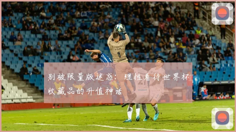 别被限量版迷惑：理性看待世界杯收藏品的升值神话