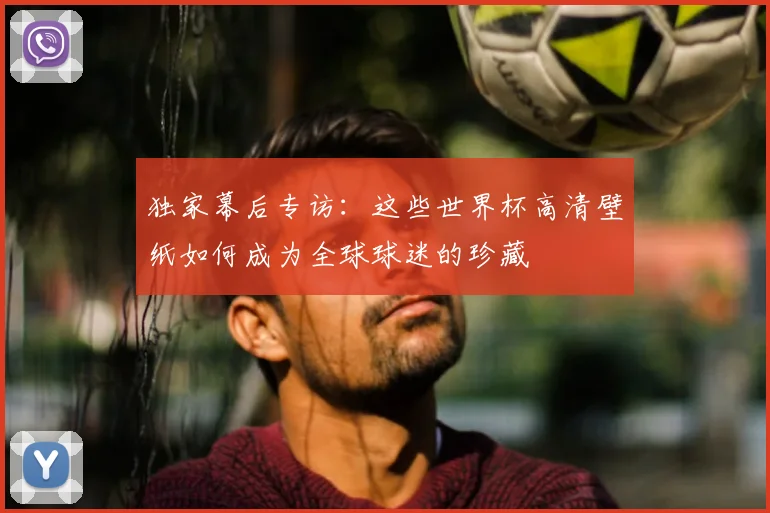 独家幕后专访：这些世界杯高清壁纸如何成为全球球迷的珍藏