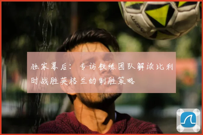 独家幕后:专访教练团队解读比利时战胜英格兰的制胜策略