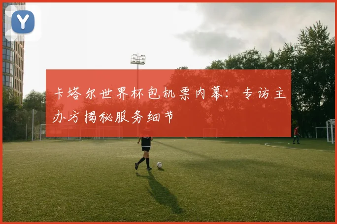 卡塔尔世界杯包机票内幕：专访主办方揭秘服务细节