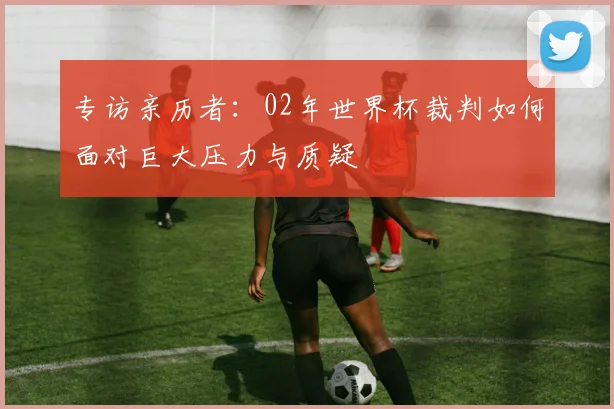 专访亲历者：02年世界杯裁判如何面对巨大压力与质疑