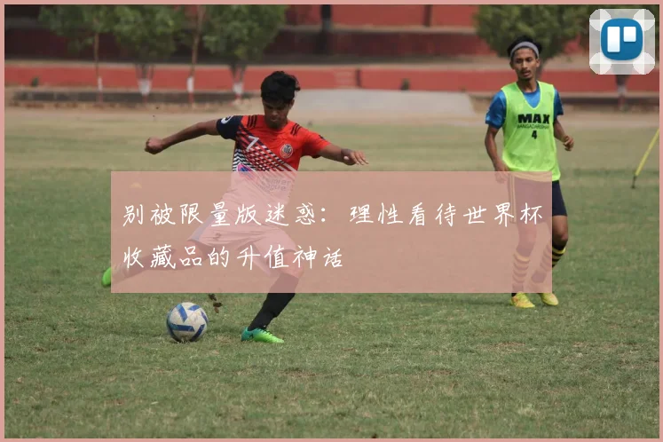别被限量版迷惑：理性看待世界杯收藏品的升值神话