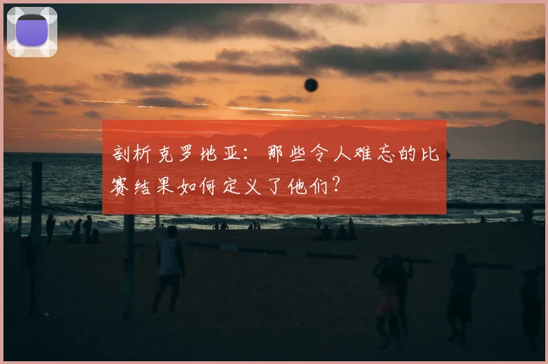 剖析克罗地亚：那些令人难忘的比赛结果如何定义了他们？