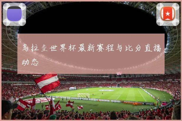 乌拉圭世界杯最新赛程与比分直播动态