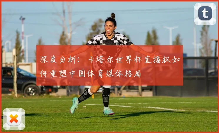 深度分析:卡塔尔世界杯直播权如何重塑中国体育媒体格局