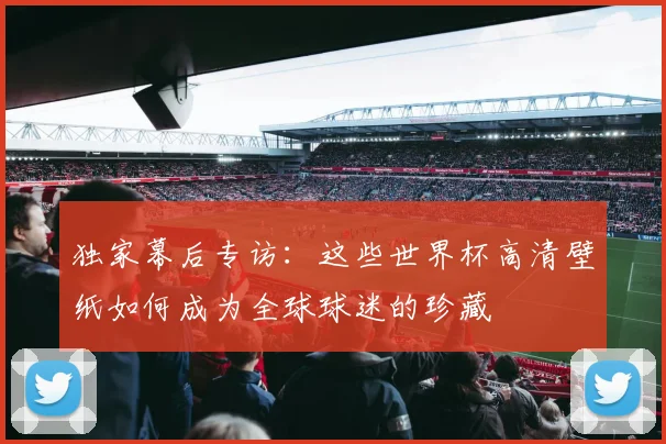 独家幕后专访:这些世界杯高清壁纸如何成为全球球迷的珍藏