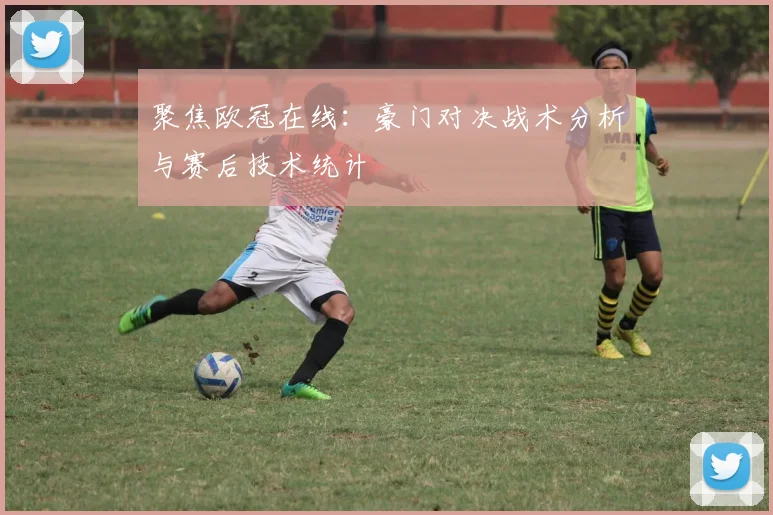 聚焦欧冠在线：豪门对决战术分析与赛后技术统计