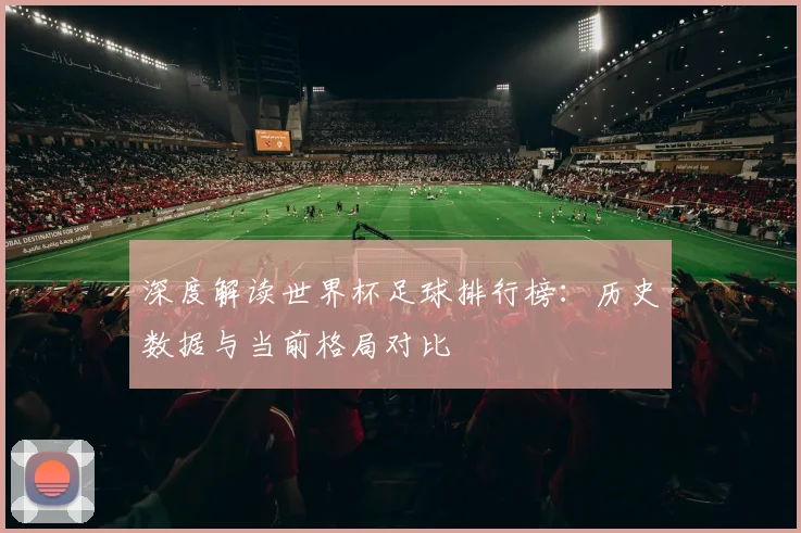 深度解读世界杯足球排行榜：历史数据与当前格局对比