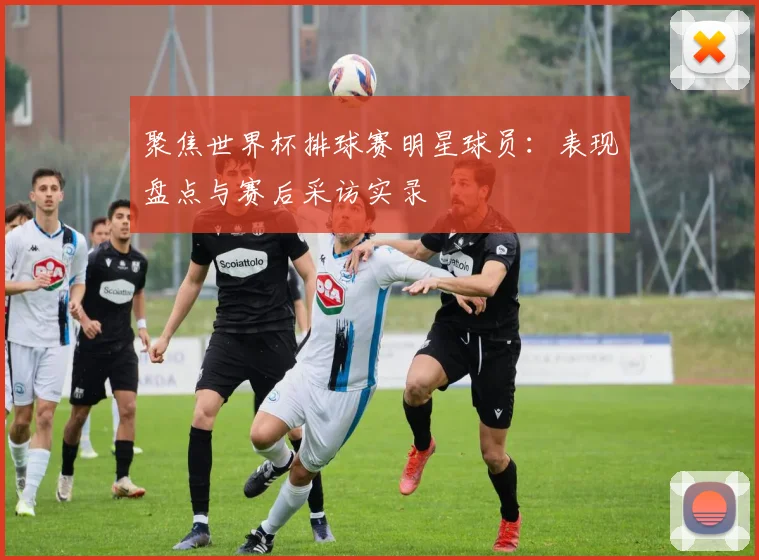 聚焦世界杯排球赛明星球员：表现盘点与赛后采访实录