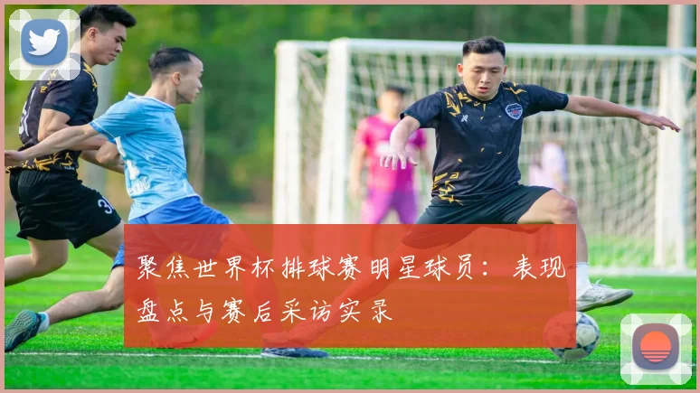 聚焦世界杯排球赛明星球员：表现盘点与赛后采访实录