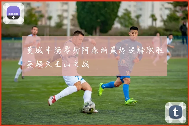 曼城半场零封阿森纳最终逆转取胜英超天王山之战